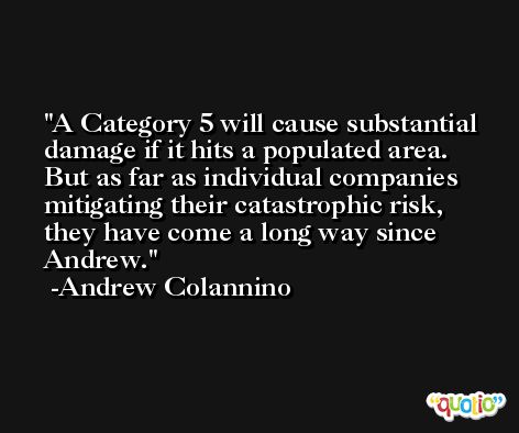 A Category 5 will cause substantial damage if it hits a populated area. But as far as individual companies mitigating their catastrophic risk, they have come a long way since Andrew. -Andrew Colannino