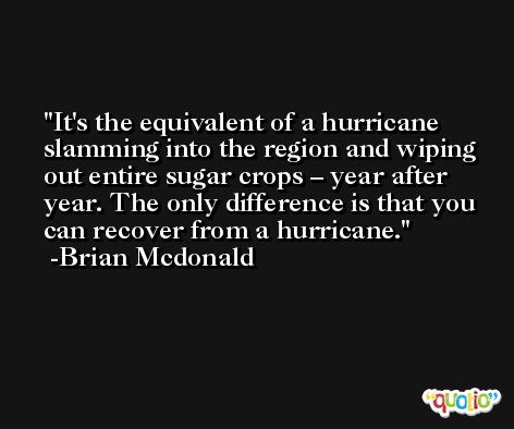 It's the equivalent of a hurricane slamming into the region and wiping out entire sugar crops – year after year. The only difference is that you can recover from a hurricane. -Brian Mcdonald