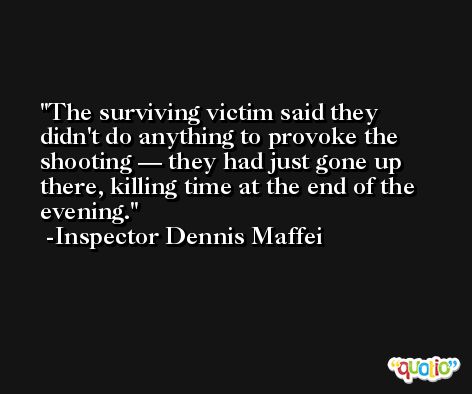 The surviving victim said they didn't do anything to provoke the shooting — they had just gone up there, killing time at the end of the evening. -Inspector Dennis Maffei