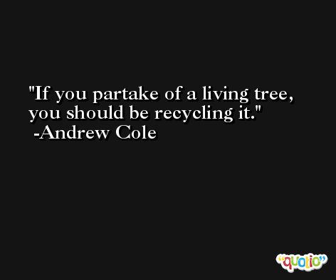 If you partake of a living tree, you should be recycling it. -Andrew Cole