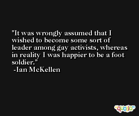 It was wrongly assumed that I wished to become some sort of leader among gay activists, whereas in reality I was happier to be a foot soldier. -Ian McKellen