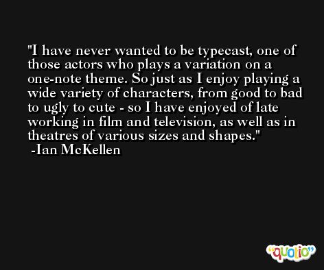 I have never wanted to be typecast, one of those actors who plays a variation on a one-note theme. So just as I enjoy playing a wide variety of characters, from good to bad to ugly to cute - so I have enjoyed of late working in film and television, as well as in theatres of various sizes and shapes. -Ian McKellen