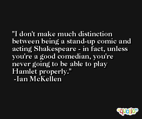 I don't make much distinction between being a stand-up comic and acting Shakespeare - in fact, unless you're a good comedian, you're never going to be able to play Hamlet properly. -Ian McKellen
