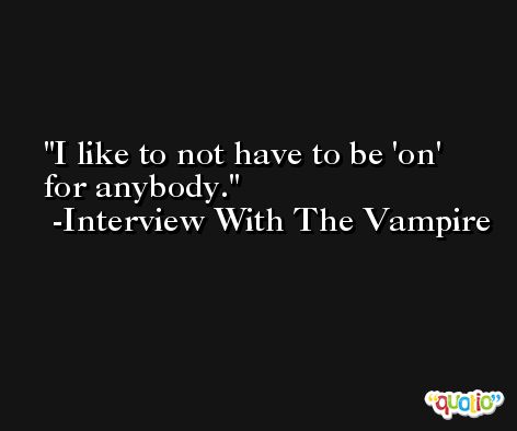 I like to not have to be 'on' for anybody. -Interview With The Vampire