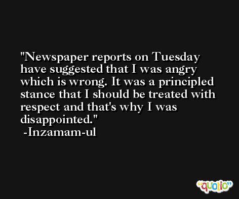 Newspaper reports on Tuesday have suggested that I was angry which is wrong. It was a principled stance that I should be treated with respect and that's why I was disappointed. -Inzamam-ul