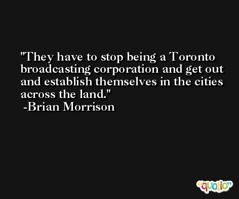 They have to stop being a Toronto broadcasting corporation and get out and establish themselves in the cities across the land. -Brian Morrison