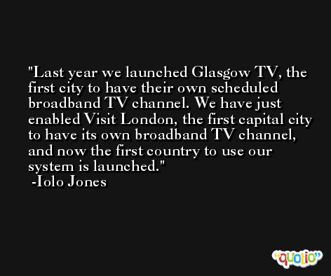 Last year we launched Glasgow TV, the first city to have their own scheduled broadband TV channel. We have just enabled Visit London, the first capital city to have its own broadband TV channel, and now the first country to use our system is launched. -Iolo Jones
