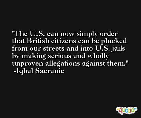 The U.S. can now simply order that British citizens can be plucked from our streets and into U.S. jails by making serious and wholly unproven allegations against them. -Iqbal Sacranie