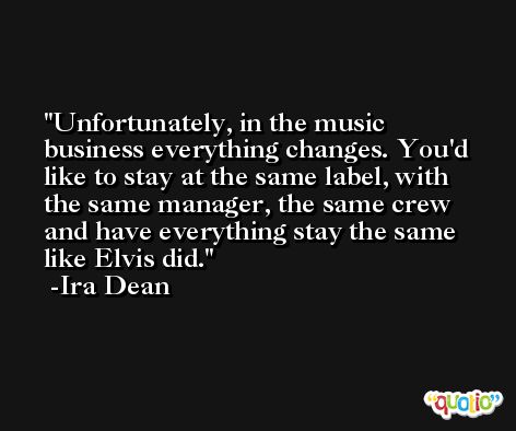 Unfortunately, in the music business everything changes. You'd like to stay at the same label, with the same manager, the same crew and have everything stay the same like Elvis did. -Ira Dean