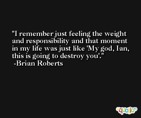 I remember just feeling the weight and responsibility and that moment in my life was just like 'My god, Ian, this is going to destroy you'. -Brian Roberts