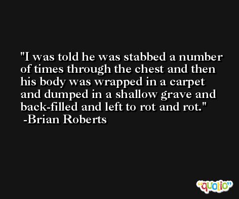 I was told he was stabbed a number of times through the chest and then his body was wrapped in a carpet and dumped in a shallow grave and back-filled and left to rot and rot. -Brian Roberts