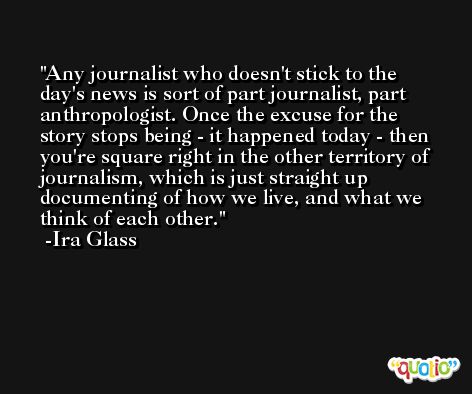 Any journalist who doesn't stick to the day's news is sort of part journalist, part anthropologist. Once the excuse for the story stops being - it happened today - then you're square right in the other territory of journalism, which is just straight up documenting of how we live, and what we think of each other. -Ira Glass