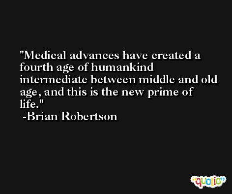 Medical advances have created a fourth age of humankind intermediate between middle and old age, and this is the new prime of life. -Brian Robertson