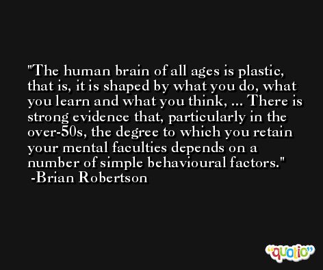 The human brain of all ages is plastic, that is, it is shaped by what you do, what you learn and what you think, ... There is strong evidence that, particularly in the over-50s, the degree to which you retain your mental faculties depends on a number of simple behavioural factors. -Brian Robertson