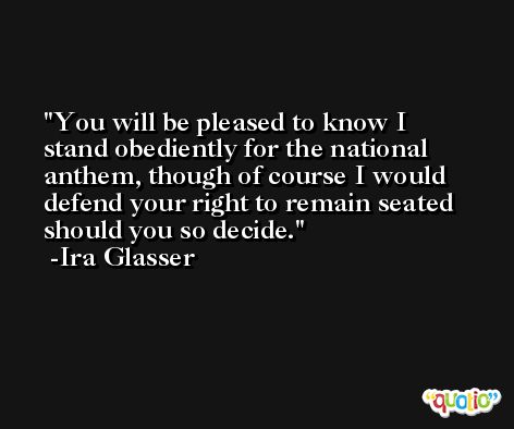 You will be pleased to know I stand obediently for the national anthem, though of course I would defend your right to remain seated should you so decide. -Ira Glasser