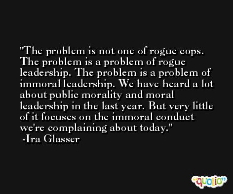 The problem is not one of rogue cops. The problem is a problem of rogue leadership. The problem is a problem of immoral leadership. We have heard a lot about public morality and moral leadership in the last year. But very little of it focuses on the immoral conduct we're complaining about today. -Ira Glasser
