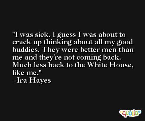 I was sick. I guess I was about to crack up thinking about all my good buddies. They were better men than me and they're not coming back. Much less back to the White House, like me. -Ira Hayes