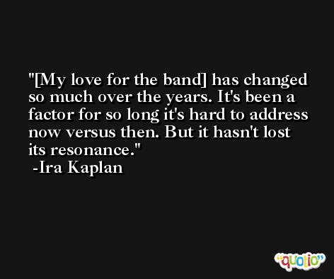 [My love for the band] has changed so much over the years. It's been a factor for so long it's hard to address now versus then. But it hasn't lost its resonance. -Ira Kaplan