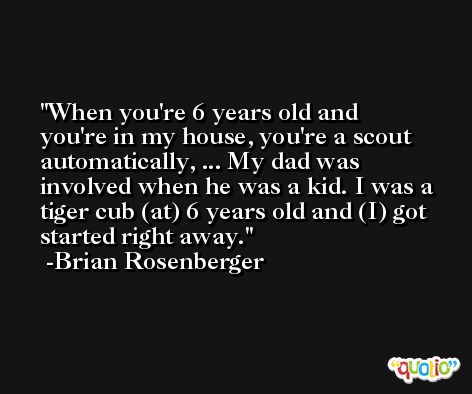When you're 6 years old and you're in my house, you're a scout automatically, ... My dad was involved when he was a kid. I was a tiger cub (at) 6 years old and (I) got started right away. -Brian Rosenberger