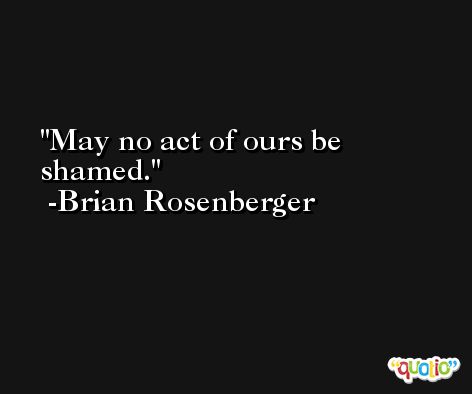 May no act of ours be shamed. -Brian Rosenberger