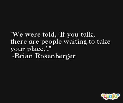 We were told, 'If you talk, there are people waiting to take your place,'. -Brian Rosenberger