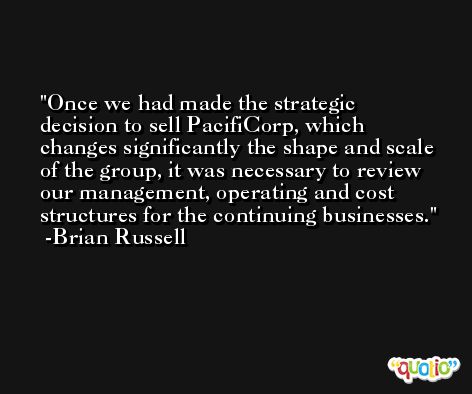 Once we had made the strategic decision to sell PacifiCorp, which changes significantly the shape and scale of the group, it was necessary to review our management, operating and cost structures for the continuing businesses. -Brian Russell