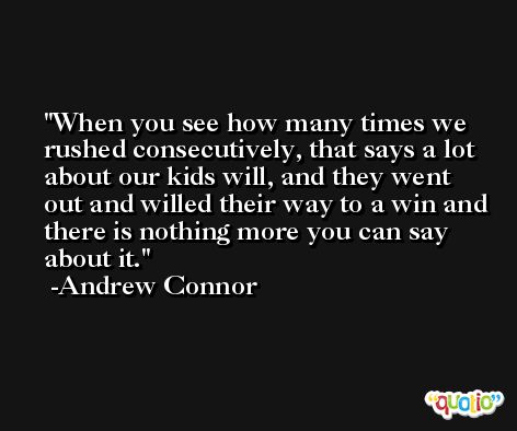 When you see how many times we rushed consecutively, that says a lot about our kids will, and they went out and willed their way to a win and there is nothing more you can say about it. -Andrew Connor