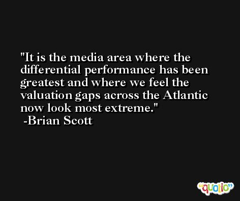 It is the media area where the differential performance has been greatest and where we feel the valuation gaps across the Atlantic now look most extreme. -Brian Scott