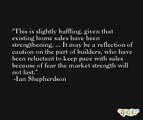 This is slightly baffling, given that existing home sales have been strengthening, ... It may be a reflection of caution on the part of builders, who have been reluctant to keep pace with sales because of fear the market strength will not last. -Ian Shepherdson