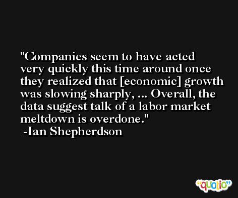 Companies seem to have acted very quickly this time around once they realized that [economic] growth was slowing sharply, ... Overall, the data suggest talk of a labor market meltdown is overdone. -Ian Shepherdson