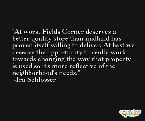 At worst Fields Corner deserves a better quality store than midland has proven itself willing to deliver. At best we deserve the opportunity to really work towards changing the way that property is used so it's more reflective of the neighborhood's needs. -Ira Schlosser