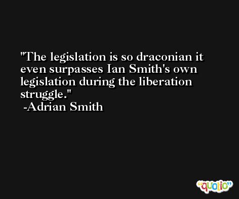 The legislation is so draconian it even surpasses Ian Smith's own legislation during the liberation struggle. -Adrian Smith