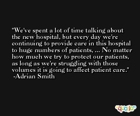 We've spent a lot of time talking about the new hospital, but every day we're continuing to provide care in this hospital to huge numbers of patients, ... No matter how much we try to protect our patients, as long as we're struggling with those volumes it is going to affect patient care. -Adrian Smith