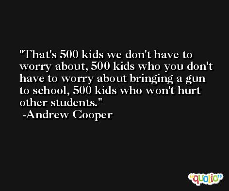 That's 500 kids we don't have to worry about, 500 kids who you don't have to worry about bringing a gun to school, 500 kids who won't hurt other students. -Andrew Cooper
