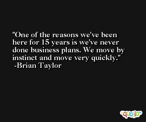 One of the reasons we've been here for 15 years is we've never done business plans. We move by instinct and move very quickly. -Brian Taylor
