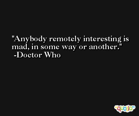Anybody remotely interesting is mad, in some way or another. -Doctor Who