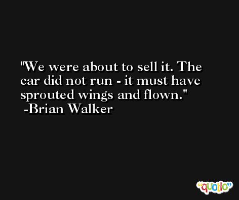 We were about to sell it. The car did not run - it must have sprouted wings and flown. -Brian Walker