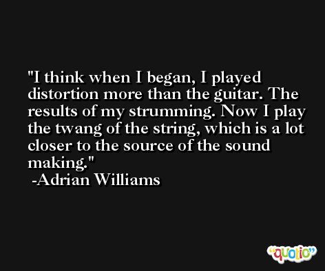 I think when I began, I played distortion more than the guitar. The results of my strumming. Now I play the twang of the string, which is a lot closer to the source of the sound making. -Adrian Williams