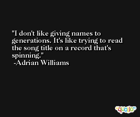 I don't like giving names to generations. It's like trying to read the song title on a record that's spinning. -Adrian Williams