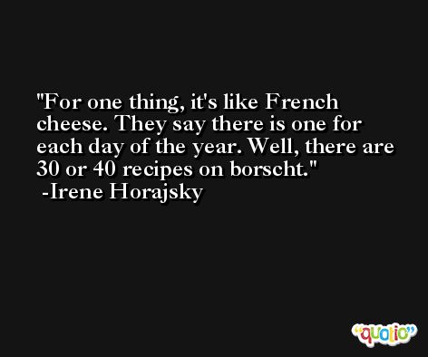 For one thing, it's like French cheese. They say there is one for each day of the year. Well, there are 30 or 40 recipes on borscht. -Irene Horajsky
