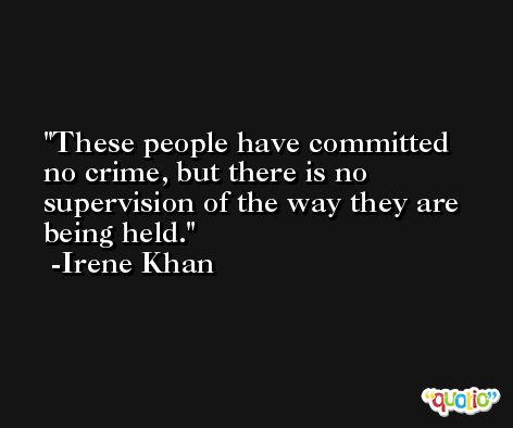 These people have committed no crime, but there is no supervision of the way they are being held. -Irene Khan