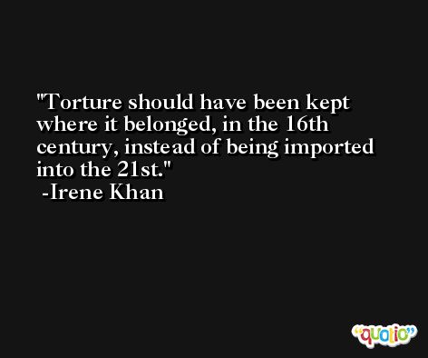 Torture should have been kept where it belonged, in the 16th century, instead of being imported into the 21st. -Irene Khan