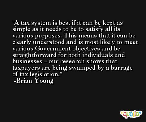 A tax system is best if it can be kept as simple as it needs to be to satisfy all its various purposes. This means that it can be clearly understood and is most likely to meet various Government objectives and be straightforward for both individuals and businesses – our research shows that taxpayers are being swamped by a barrage of tax legislation. -Brian Young