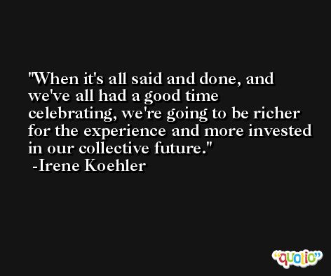 When it's all said and done, and we've all had a good time celebrating, we're going to be richer for the experience and more invested in our collective future. -Irene Koehler