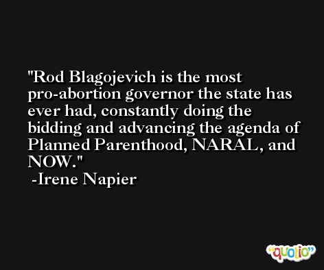 Rod Blagojevich is the most pro-abortion governor the state has ever had, constantly doing the bidding and advancing the agenda of Planned Parenthood, NARAL, and NOW. -Irene Napier
