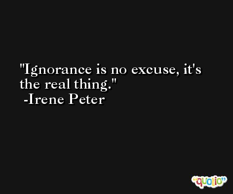 Ignorance is no excuse, it's the real thing. -Irene Peter