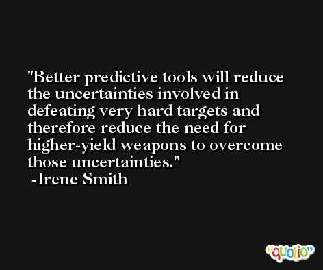 Better predictive tools will reduce the uncertainties involved in defeating very hard targets and therefore reduce the need for higher-yield weapons to overcome those uncertainties. -Irene Smith
