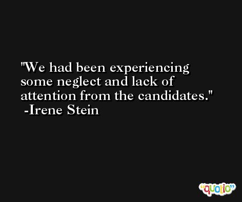 We had been experiencing some neglect and lack of attention from the candidates. -Irene Stein