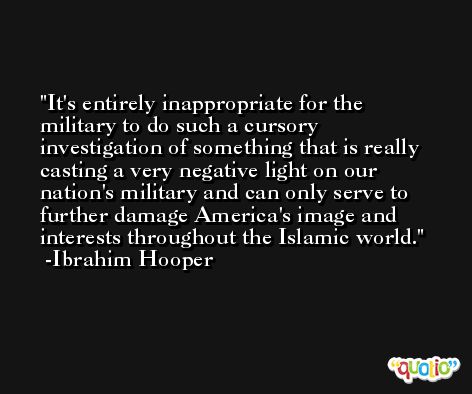 It's entirely inappropriate for the military to do such a cursory investigation of something that is really casting a very negative light on our nation's military and can only serve to further damage America's image and interests throughout the Islamic world. -Ibrahim Hooper