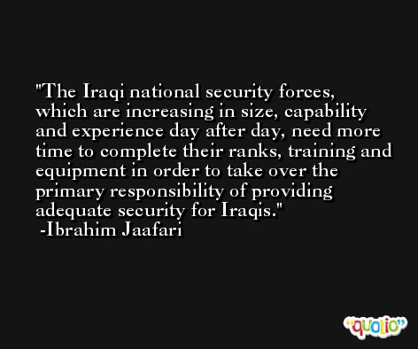 The Iraqi national security forces, which are increasing in size, capability and experience day after day, need more time to complete their ranks, training and equipment in order to take over the primary responsibility of providing adequate security for Iraqis. -Ibrahim Jaafari